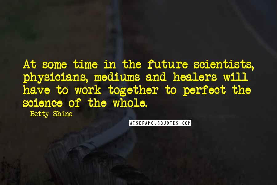 Betty Shine Quotes: At some time in the future scientists, physicians, mediums and healers will have to work together to perfect the science of the whole.