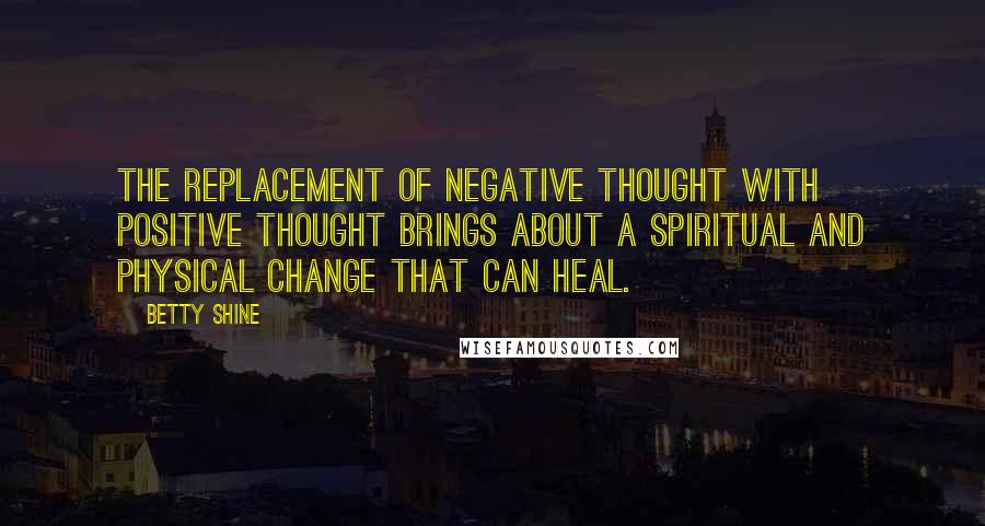 Betty Shine Quotes: The replacement of negative thought with positive thought brings about a spiritual and physical change that can heal.