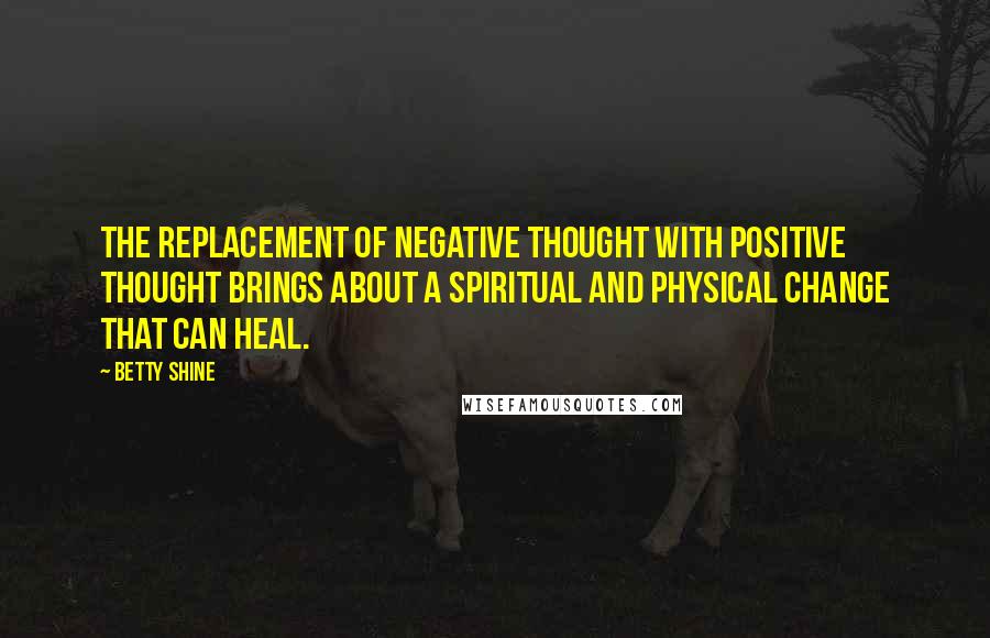 Betty Shine Quotes: The replacement of negative thought with positive thought brings about a spiritual and physical change that can heal.