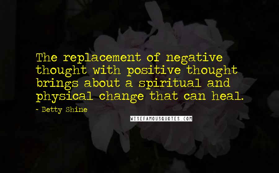 Betty Shine Quotes: The replacement of negative thought with positive thought brings about a spiritual and physical change that can heal.