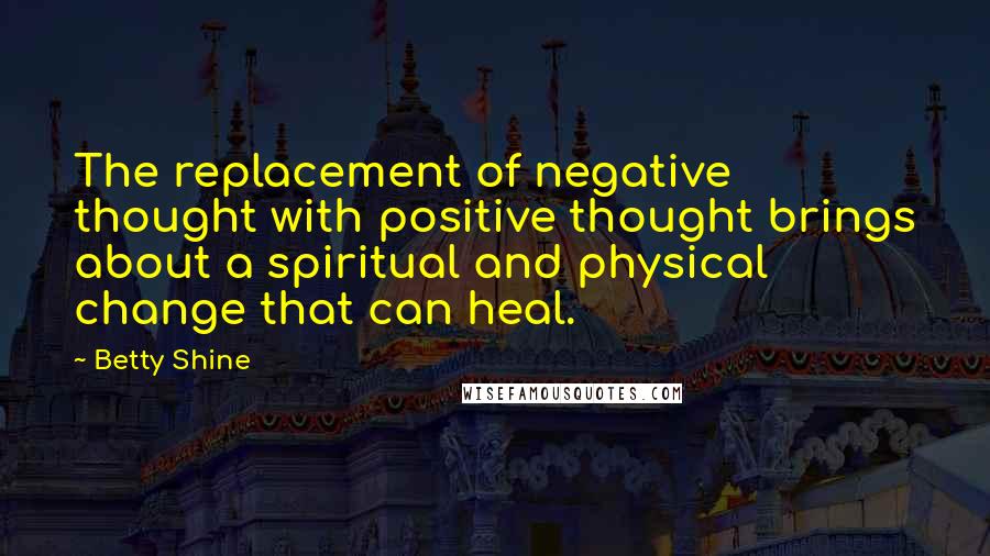 Betty Shine Quotes: The replacement of negative thought with positive thought brings about a spiritual and physical change that can heal.