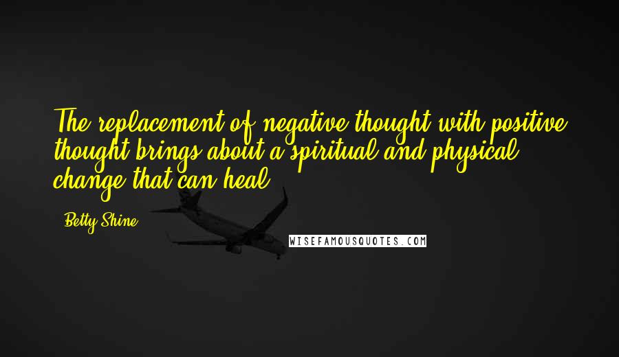 Betty Shine Quotes: The replacement of negative thought with positive thought brings about a spiritual and physical change that can heal.