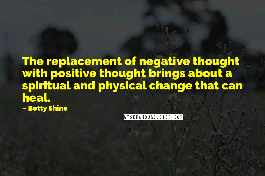 Betty Shine Quotes: The replacement of negative thought with positive thought brings about a spiritual and physical change that can heal.