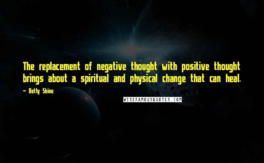 Betty Shine Quotes: The replacement of negative thought with positive thought brings about a spiritual and physical change that can heal.