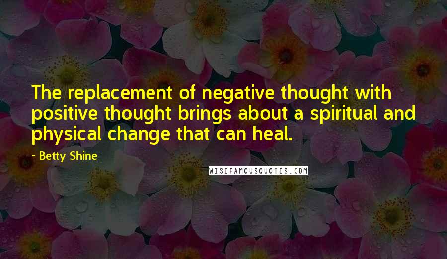 Betty Shine Quotes: The replacement of negative thought with positive thought brings about a spiritual and physical change that can heal.