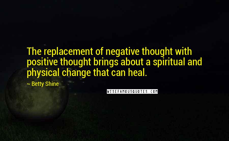 Betty Shine Quotes: The replacement of negative thought with positive thought brings about a spiritual and physical change that can heal.