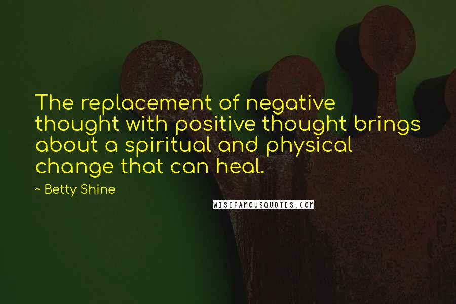 Betty Shine Quotes: The replacement of negative thought with positive thought brings about a spiritual and physical change that can heal.