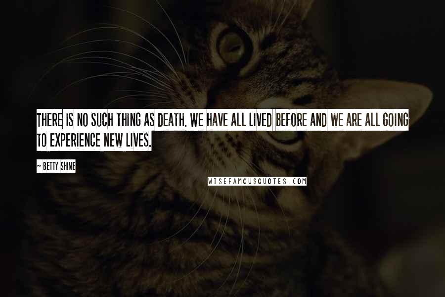 Betty Shine Quotes: There is no such thing as death. We have all lived before and we are all going to experience new lives.