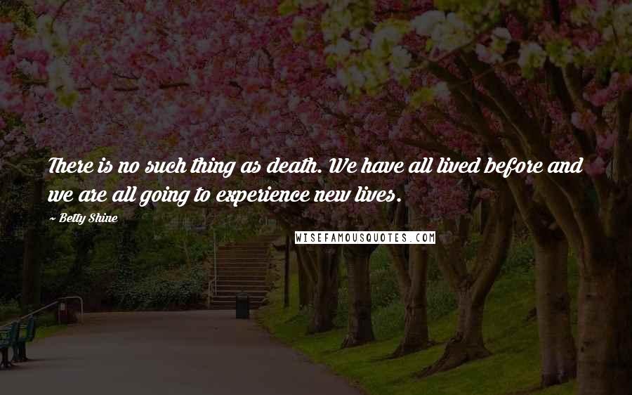 Betty Shine Quotes: There is no such thing as death. We have all lived before and we are all going to experience new lives.