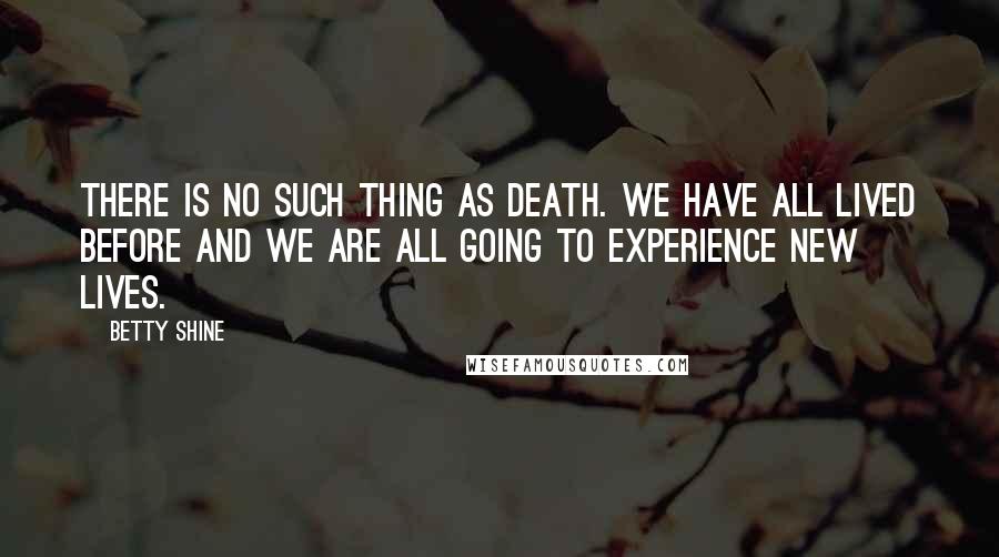 Betty Shine Quotes: There is no such thing as death. We have all lived before and we are all going to experience new lives.