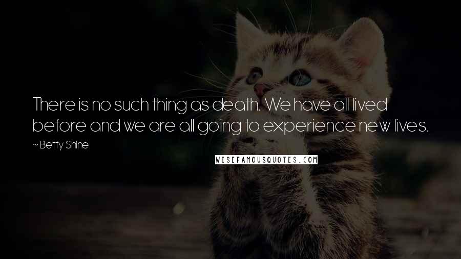 Betty Shine Quotes: There is no such thing as death. We have all lived before and we are all going to experience new lives.