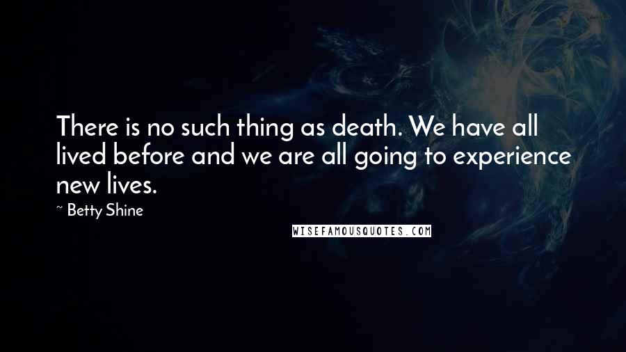 Betty Shine Quotes: There is no such thing as death. We have all lived before and we are all going to experience new lives.