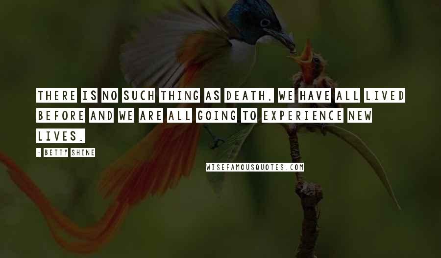 Betty Shine Quotes: There is no such thing as death. We have all lived before and we are all going to experience new lives.