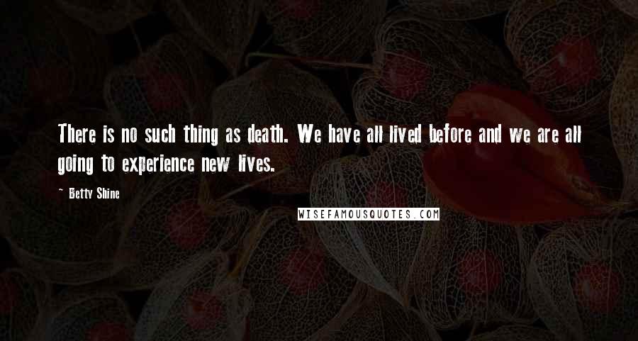 Betty Shine Quotes: There is no such thing as death. We have all lived before and we are all going to experience new lives.