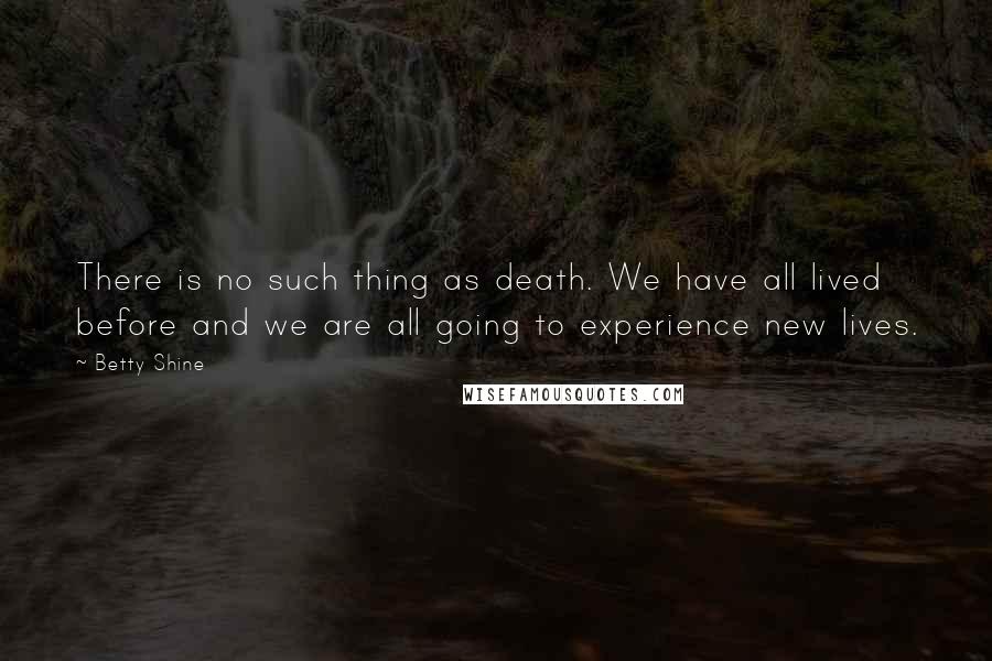 Betty Shine Quotes: There is no such thing as death. We have all lived before and we are all going to experience new lives.
