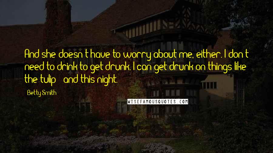 Betty Smith Quotes: And she doesn't have to worry about me, either. I don't need to drink to get drunk. I can get drunk on things like the tulip - and this night.