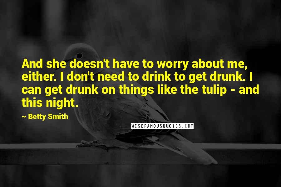 Betty Smith Quotes: And she doesn't have to worry about me, either. I don't need to drink to get drunk. I can get drunk on things like the tulip - and this night.