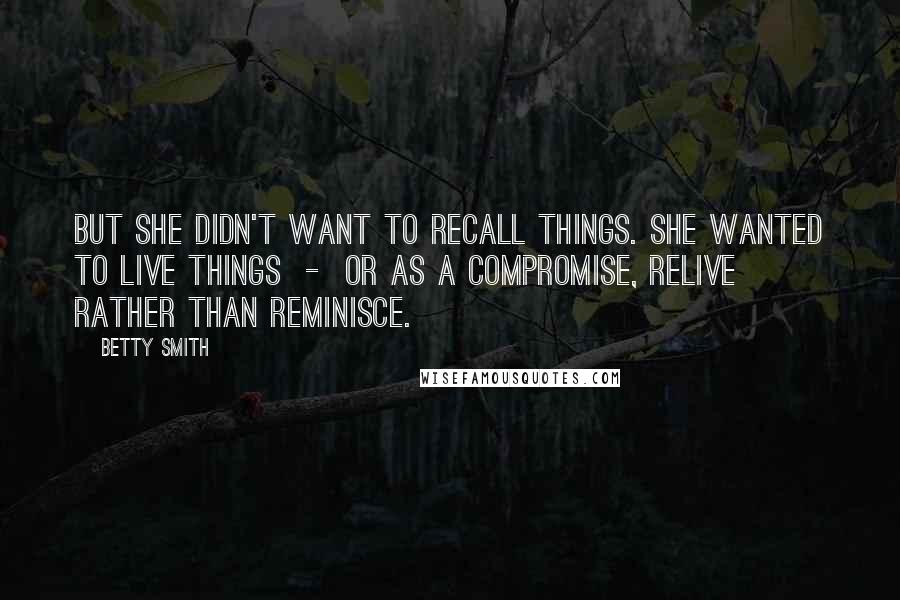 Betty Smith Quotes: But she didn't want to recall things. She wanted to live things  -  or as a compromise, relive rather than reminisce.