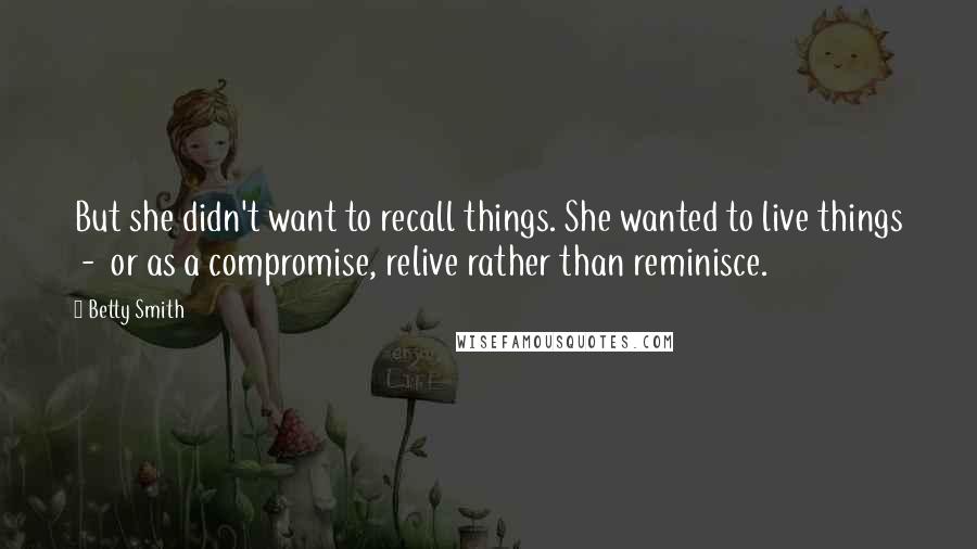 Betty Smith Quotes: But she didn't want to recall things. She wanted to live things  -  or as a compromise, relive rather than reminisce.