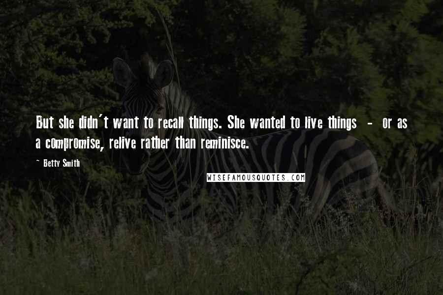 Betty Smith Quotes: But she didn't want to recall things. She wanted to live things  -  or as a compromise, relive rather than reminisce.