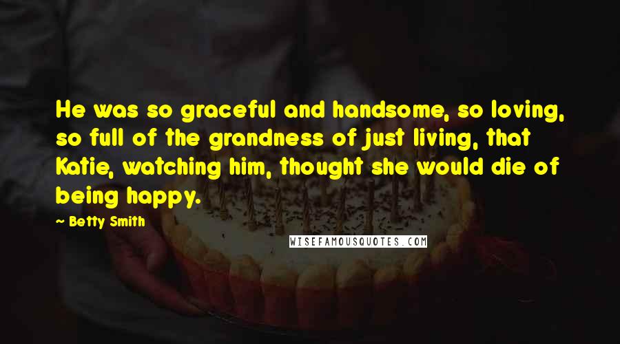 Betty Smith Quotes: He was so graceful and handsome, so loving, so full of the grandness of just living, that Katie, watching him, thought she would die of being happy.