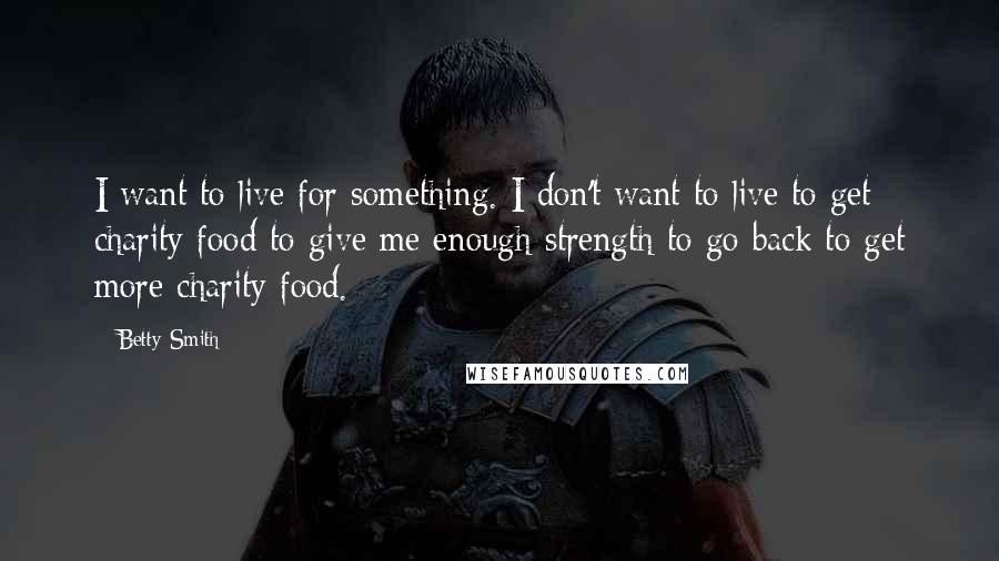 Betty Smith Quotes: I want to live for something. I don't want to live to get charity food to give me enough strength to go back to get more charity food.