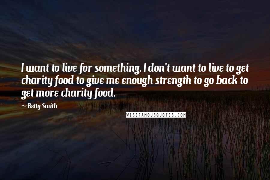 Betty Smith Quotes: I want to live for something. I don't want to live to get charity food to give me enough strength to go back to get more charity food.