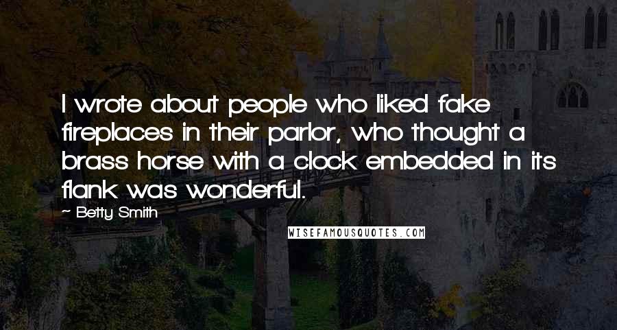 Betty Smith Quotes: I wrote about people who liked fake fireplaces in their parlor, who thought a brass horse with a clock embedded in its flank was wonderful.