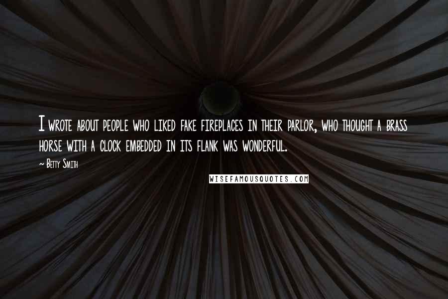 Betty Smith Quotes: I wrote about people who liked fake fireplaces in their parlor, who thought a brass horse with a clock embedded in its flank was wonderful.