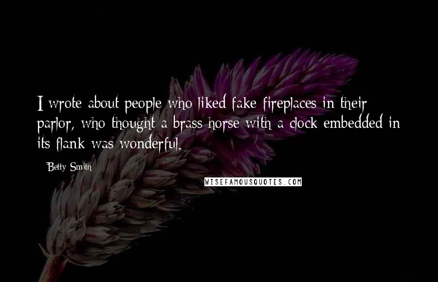 Betty Smith Quotes: I wrote about people who liked fake fireplaces in their parlor, who thought a brass horse with a clock embedded in its flank was wonderful.