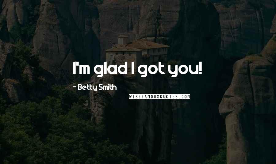 Betty Smith Quotes: I'm glad I got you!