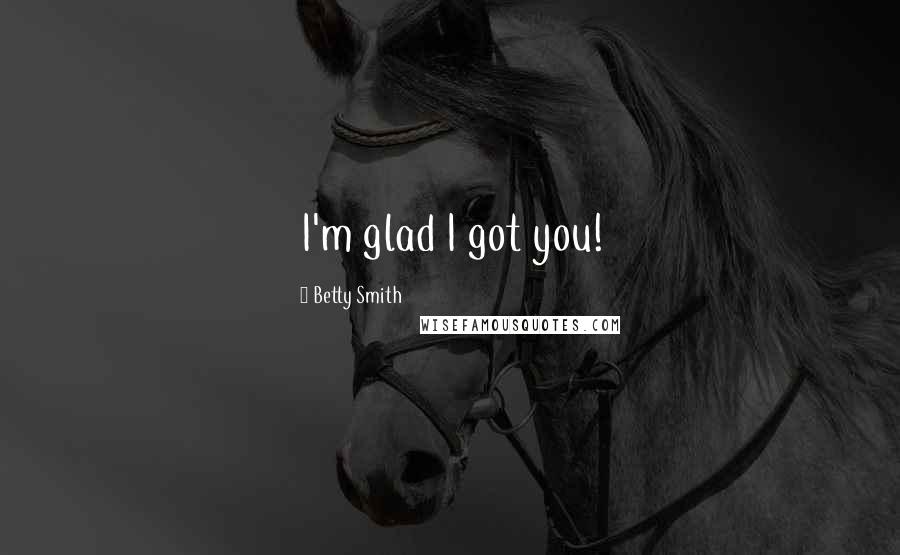 Betty Smith Quotes: I'm glad I got you!