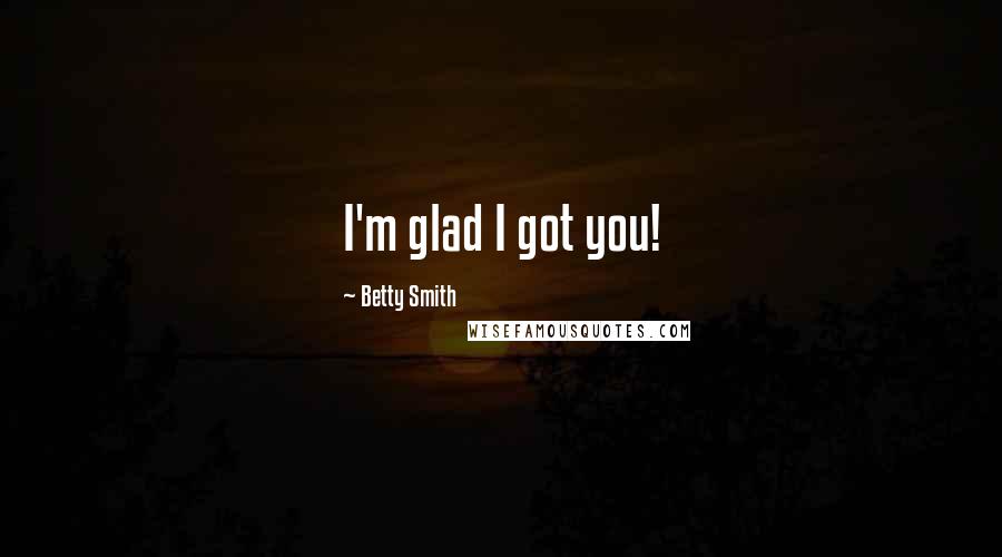 Betty Smith Quotes: I'm glad I got you!