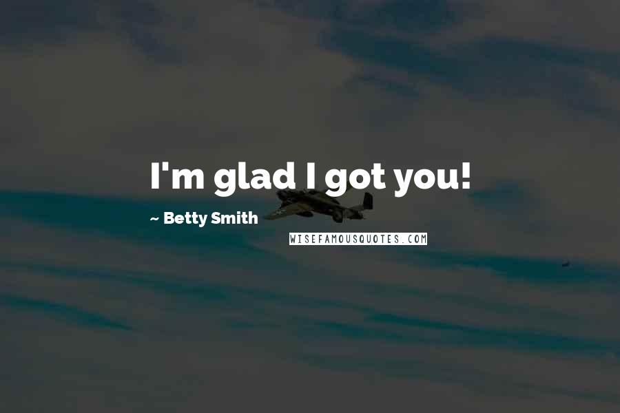 Betty Smith Quotes: I'm glad I got you!