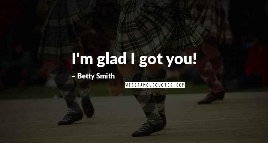 Betty Smith Quotes: I'm glad I got you!