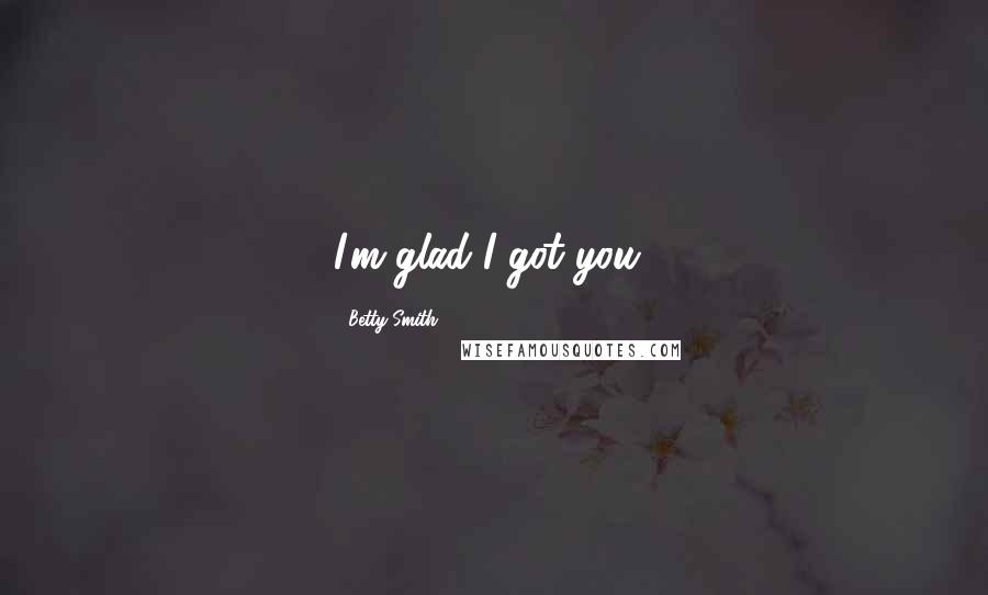 Betty Smith Quotes: I'm glad I got you!