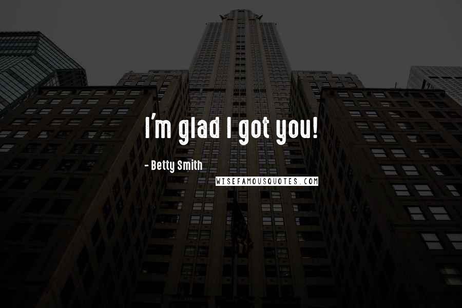 Betty Smith Quotes: I'm glad I got you!