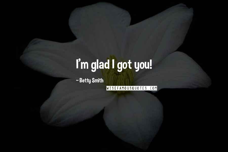 Betty Smith Quotes: I'm glad I got you!