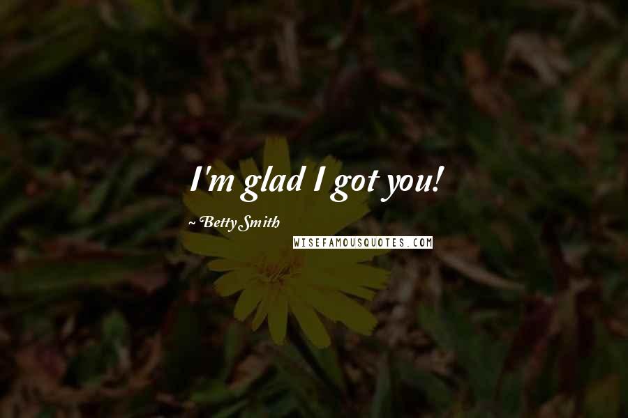 Betty Smith Quotes: I'm glad I got you!