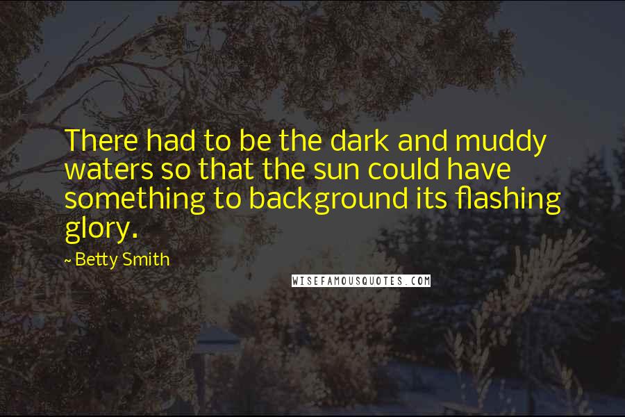 Betty Smith Quotes: There had to be the dark and muddy waters so that the sun could have something to background its flashing glory.