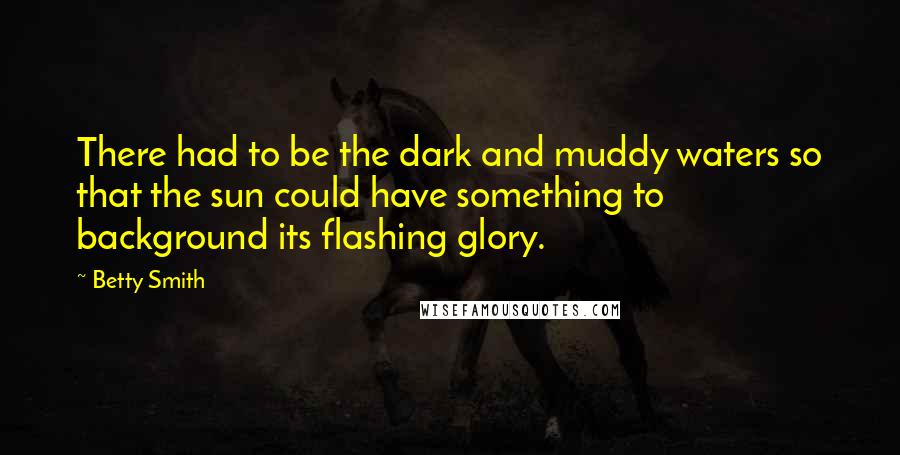 Betty Smith Quotes: There had to be the dark and muddy waters so that the sun could have something to background its flashing glory.