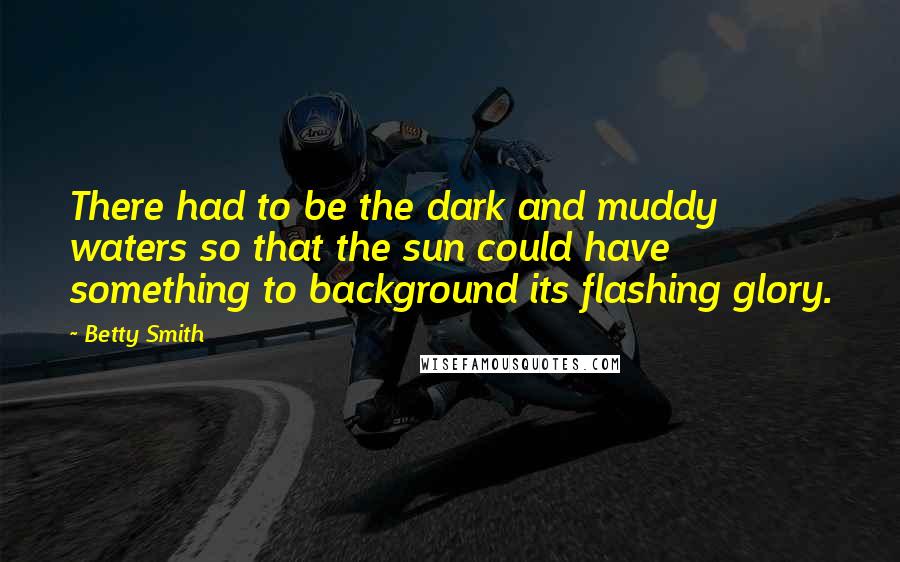 Betty Smith Quotes: There had to be the dark and muddy waters so that the sun could have something to background its flashing glory.