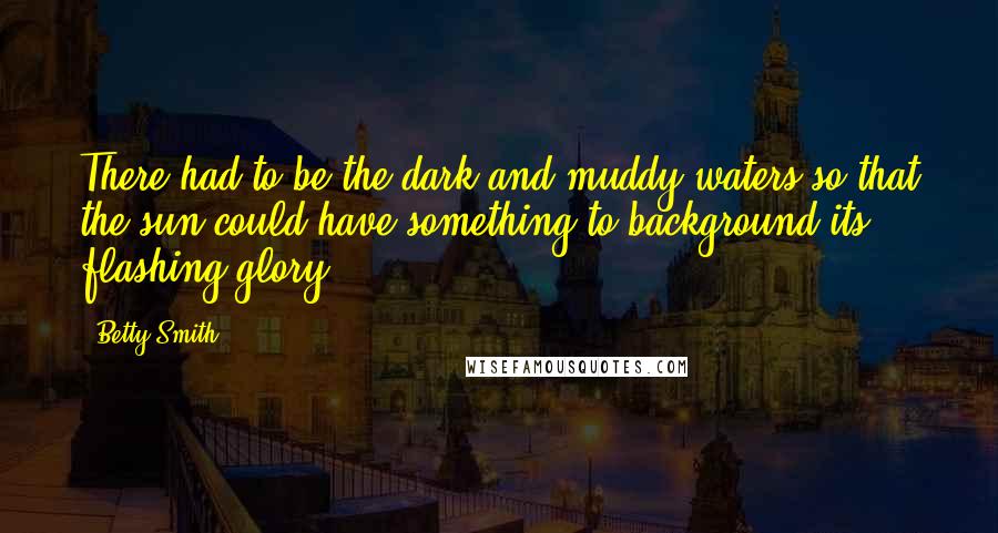 Betty Smith Quotes: There had to be the dark and muddy waters so that the sun could have something to background its flashing glory.