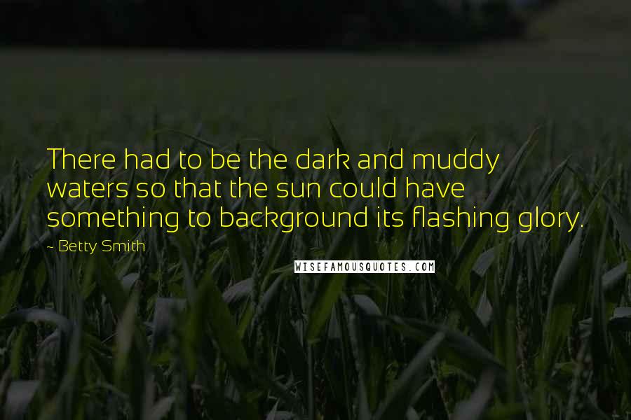 Betty Smith Quotes: There had to be the dark and muddy waters so that the sun could have something to background its flashing glory.