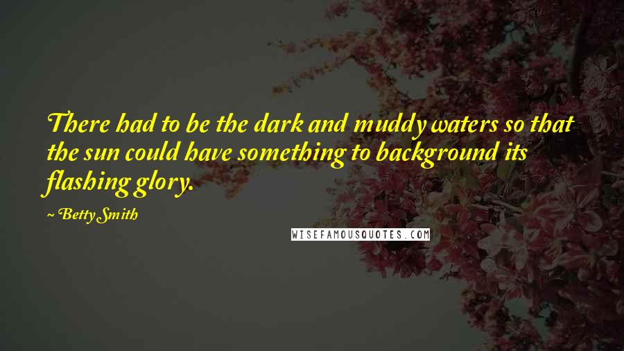 Betty Smith Quotes: There had to be the dark and muddy waters so that the sun could have something to background its flashing glory.