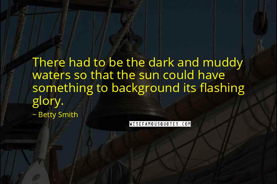 Betty Smith Quotes: There had to be the dark and muddy waters so that the sun could have something to background its flashing glory.