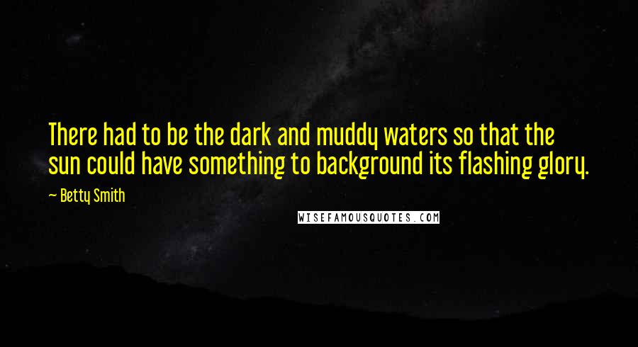 Betty Smith Quotes: There had to be the dark and muddy waters so that the sun could have something to background its flashing glory.