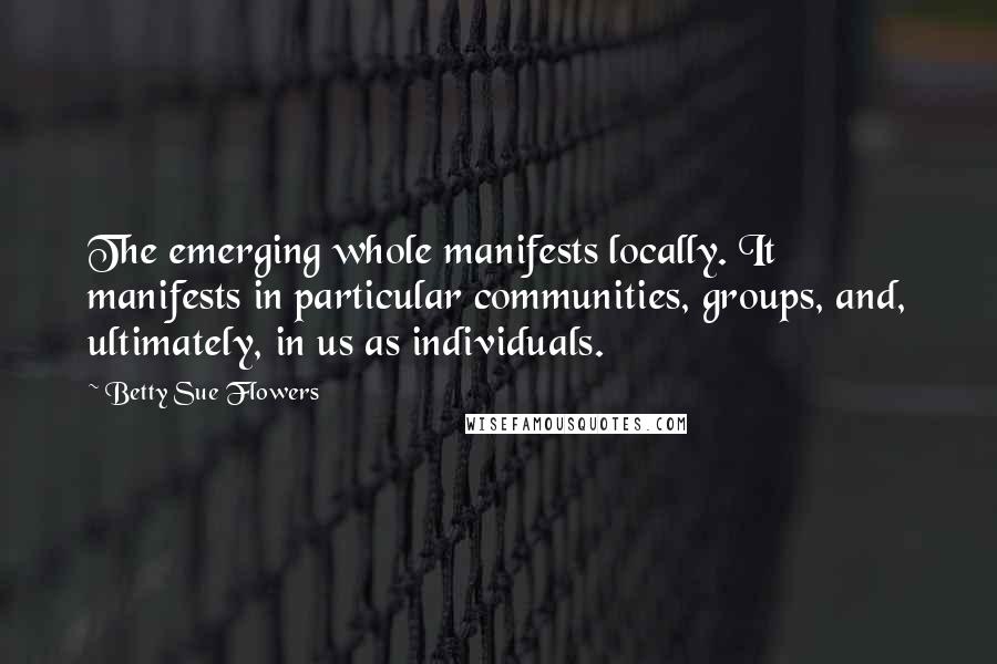 Betty Sue Flowers Quotes: The emerging whole manifests locally. It manifests in particular communities, groups, and, ultimately, in us as individuals.