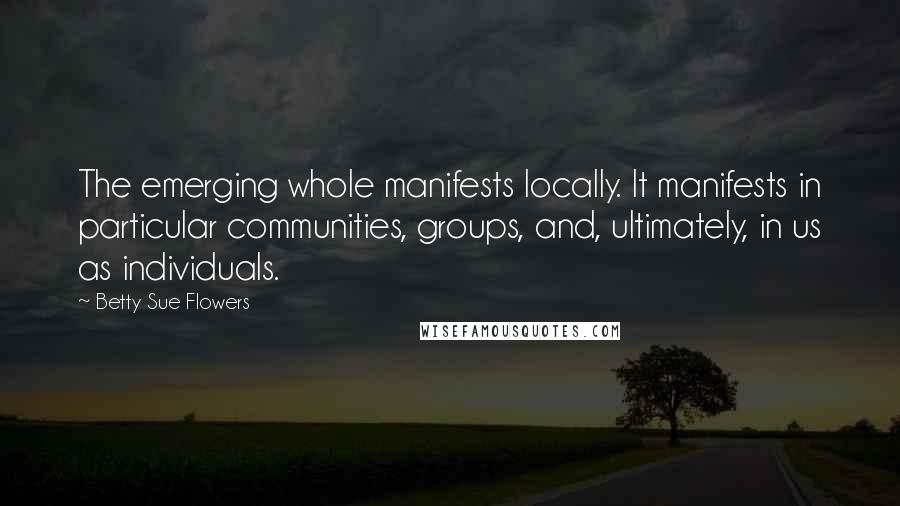 Betty Sue Flowers Quotes: The emerging whole manifests locally. It manifests in particular communities, groups, and, ultimately, in us as individuals.