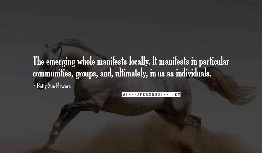 Betty Sue Flowers Quotes: The emerging whole manifests locally. It manifests in particular communities, groups, and, ultimately, in us as individuals.